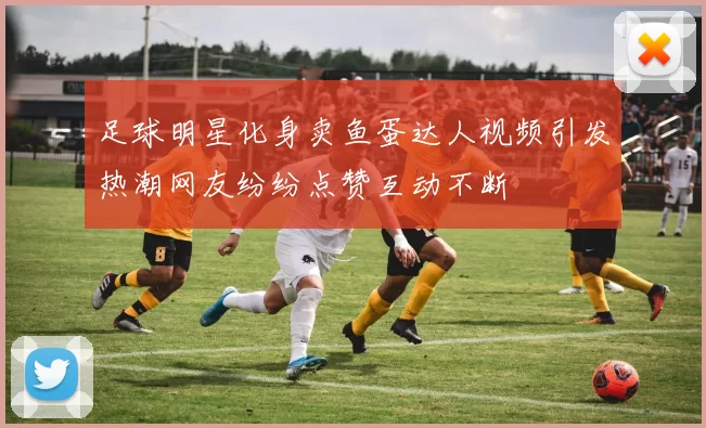 足球明星化身卖鱼蛋达人视频引发热潮网友纷纷点赞互动不断