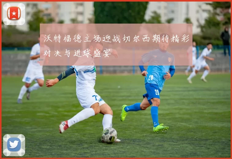 沃特福德主场迎战切尔西期待精彩对决与进球盛宴