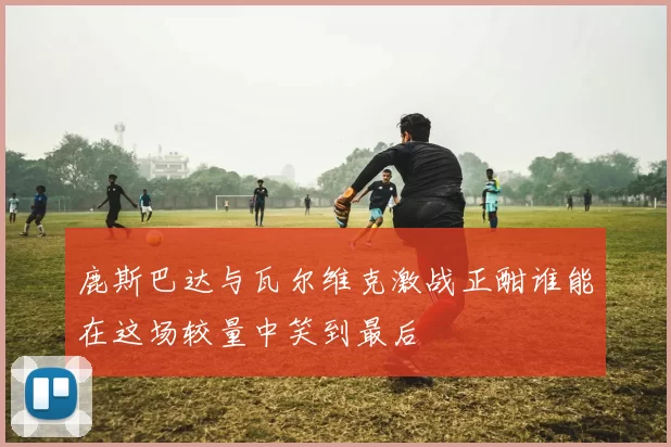鹿斯巴达与瓦尔维克激战正酣谁能在这场较量中笑到最后