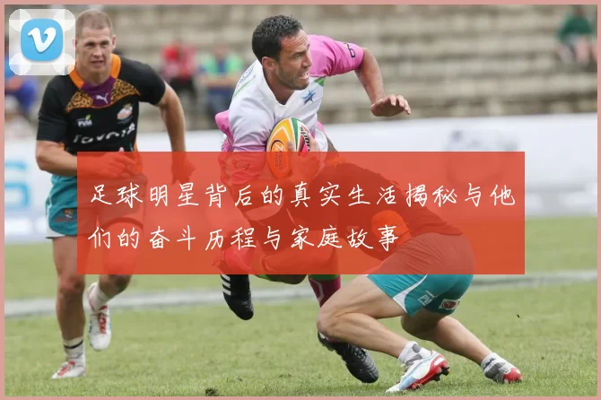 足球明星背后的真实生活揭秘与他们的奋斗历程与家庭故事