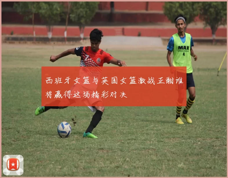 西班牙女篮与英国女篮激战正酣谁将赢得这场精彩对决