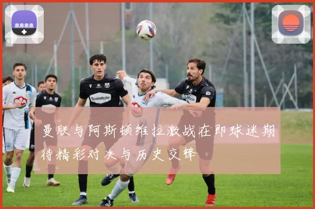 曼联与阿斯顿维拉激战在即球迷期待精彩对决与历史交锋