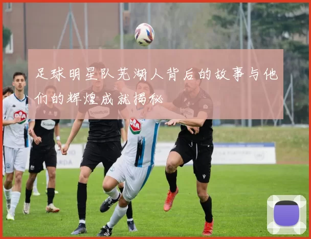 足球明星队芜湖人背后的故事与他们的辉煌成就揭秘