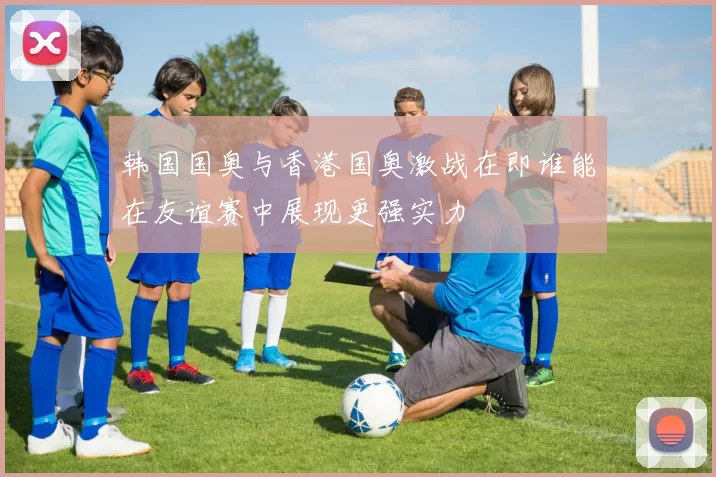 韩国国奥与香港国奥激战在即谁能在友谊赛中展现更强实力