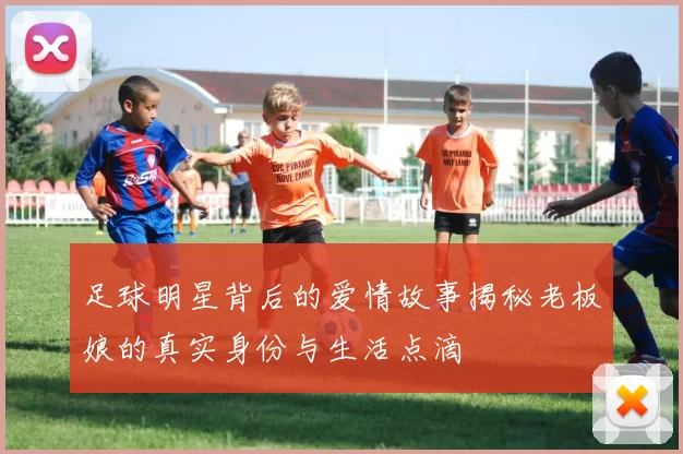足球明星背后的爱情故事揭秘老板娘的真实身份与生活点滴